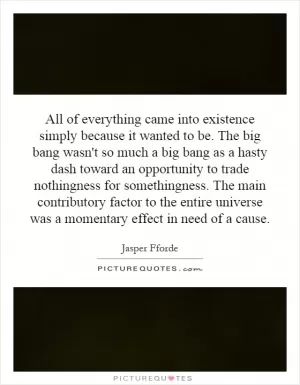 All of everything came into existence simply because it wanted to be. The big bang wasn't so much a big bang as a hasty dash toward an opportunity to trade nothingness for somethingness. The main contributory factor to the entire universe was a momentary effect in need of a cause Picture Quote #1