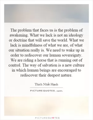 The problem that faces us is the problem of awakening. What we lack is not an ideology or doctrine that will save the world. What we lack is mindfulness of what we are, of what our situation really is. We need to wake up in order to rediscover our human sovereignty. We are riding a horse that is running out of control. The way of salvation is a new culture in which human beings are encouraged to rediscover their deepest nature Picture Quote #1