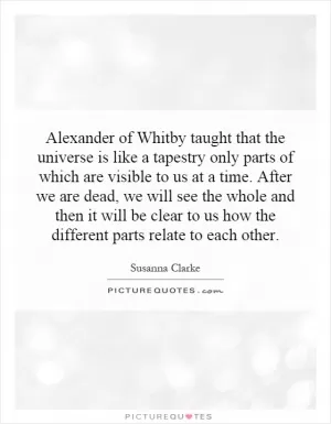 Alexander of Whitby taught that the universe is like a tapestry only parts of which are visible to us at a time. After we are dead, we will see the whole and then it will be clear to us how the different parts relate to each other Picture Quote #1