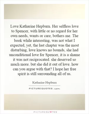 Love Katharine Hepburn. Her selfless love to Spencer, with little or no regard for her own needs, wants or care, bothers me. The book while interesting, was not what I expected, yet, the last chapter was the most disturbing, love knows no bounds, she had unconditional love for Spencer, it is a shame it was not reciprocated. she deserved so much more. but she did it out of love. how can you argue with that? I hope her free spirit is still surrounding all of us Picture Quote #1