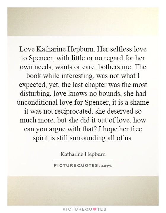 Love Katharine Hepburn. Her selfless love to Spencer, with little or no regard for her own needs, wants or care, bothers me. The book while interesting, was not what I expected, yet, the last chapter was the most disturbing, love knows no bounds, she had unconditional love for Spencer, it is a shame it was not reciprocated. she deserved so much more. but she did it out of love. how can you argue with that? I hope her free spirit is still surrounding all of us Picture Quote #1