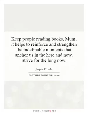 Keep people reading books, Mum; it helps to reinforce and strengthen the indefinable moments that anchor us in the here and now. Strive for the long now Picture Quote #1