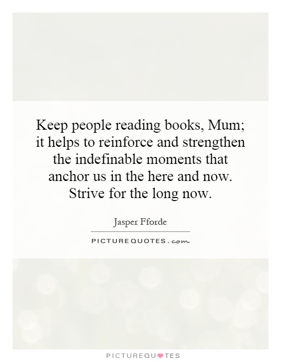 Keep people reading books, Mum; it helps to reinforce and strengthen the indefinable moments that anchor us in the here and now. Strive for the long now Picture Quote #1