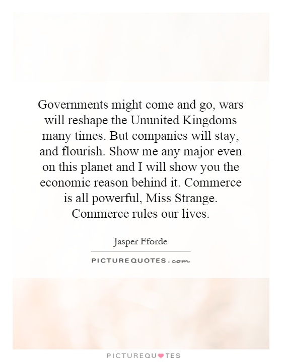 Governments might come and go, wars will reshape the Ununited Kingdoms many times. But companies will stay, and flourish. Show me any major even on this planet and I will show you the economic reason behind it. Commerce is all powerful, Miss Strange. Commerce rules our lives Picture Quote #1