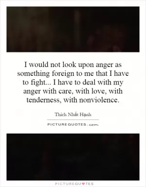 I would not look upon anger as something foreign to me that I have to fight...   I have to deal with my anger with care, with love, with tenderness, with nonviolence Picture Quote #1