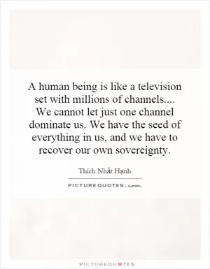 A human being is like a television set with millions of channels.... We cannot let just one channel dominate us. We have the seed of everything in us, and we have to recover our own sovereignty Picture Quote #1
