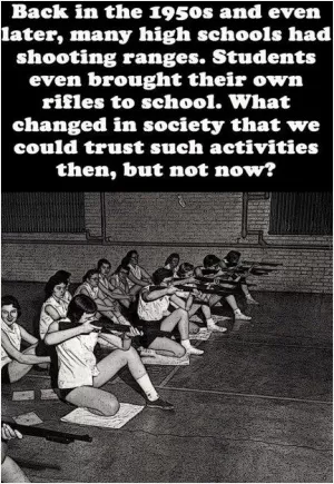 Back in the 1950's and even later, many high schools had shooting ranges. Students even brought their own rifles to school. What changed in society that we could trust such activities then, but not now? Picture Quote #1