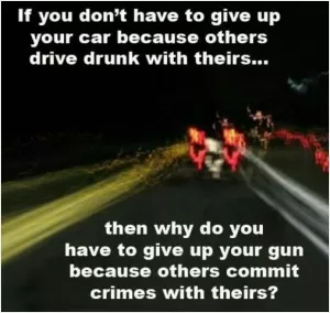 If you don't have to give up your car because others drive drunk with theirs... then why do you have to give up your gun because others commit crimes with theirs? Picture Quote #1
