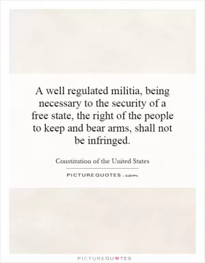 A well regulated militia, being necessary to the security of a free state, the right of the people to keep and bear arms, shall not be infringed Picture Quote #1