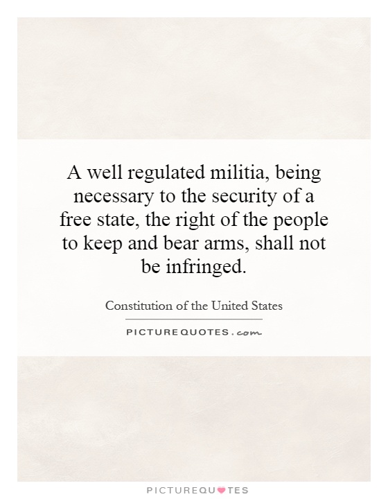 A well regulated militia, being necessary to the security of a free state, the right of the people to keep and bear arms, shall not be infringed Picture Quote #1
