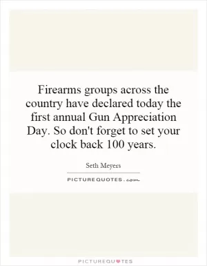 Firearms groups across the country have declared today the first annual Gun Appreciation Day. So don't forget to set your clock back 100 years Picture Quote #1