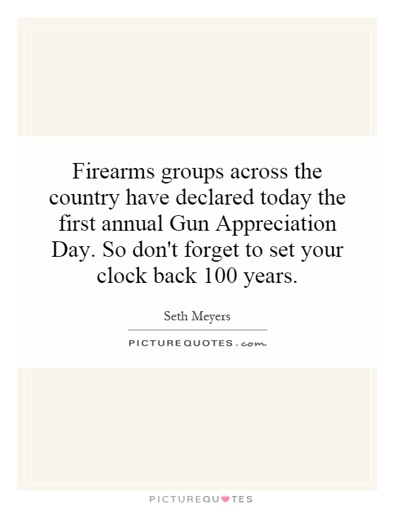Firearms groups across the country have declared today the first annual Gun Appreciation Day. So don't forget to set your clock back 100 years Picture Quote #1