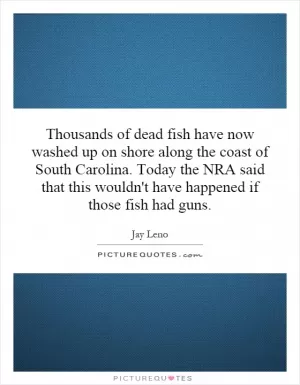 Thousands of dead fish have now washed up on shore along the coast of South Carolina. Today the NRA said that this wouldn't have happened if those fish had guns Picture Quote #1