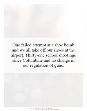 One failed attempt at a shoe bomb and we all take off our shoes at the airport. Thirty-one school shootings since Columbine and no change in our regulation of guns Picture Quote #1