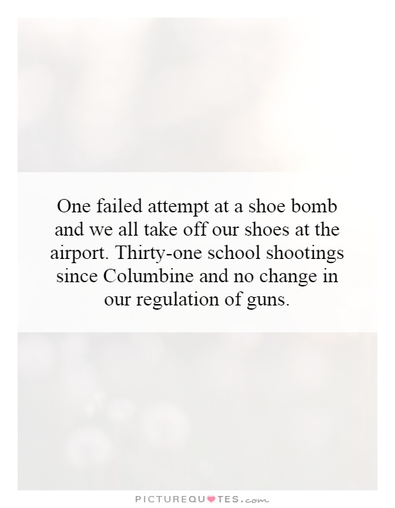 One failed attempt at a shoe bomb and we all take off our shoes at the airport. Thirty-one school shootings since Columbine and no change in our regulation of guns Picture Quote #1