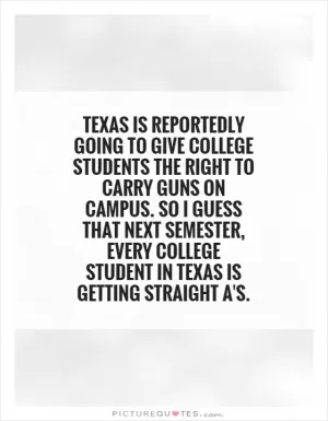 Texas is reportedly going to give college students the right to carry guns on campus. So I guess that next semester, every college student in Texas is getting straight A's Picture Quote #1