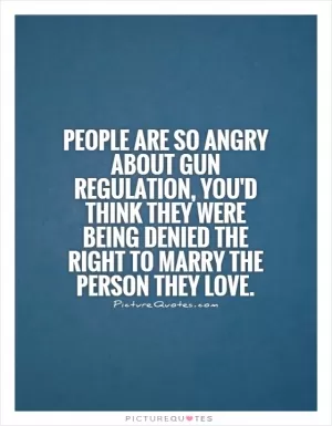 People are so angry about gun regulation, you'd think they were being denied the right to marry the person they love Picture Quote #1