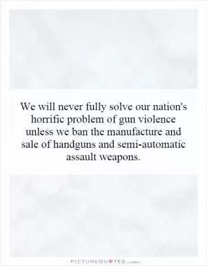 We will never fully solve our nation's horrific problem of gun violence unless we ban the manufacture and sale of handguns and semi-automatic assault weapons Picture Quote #1