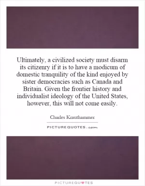 Ultimately, a civilized society must disarm its citizenry if it is to have a modicum of domestic tranquility of the kind enjoyed by sister democracies such as Canada and Britain.  Given the frontier history and individualist ideology of the United States, however, this will not come easily Picture Quote #1
