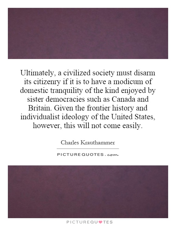 Ultimately, a civilized society must disarm its citizenry if it is to have a modicum of domestic tranquility of the kind enjoyed by sister democracies such as Canada and Britain.  Given the frontier history and individualist ideology of the United States, however, this will not come easily Picture Quote #1