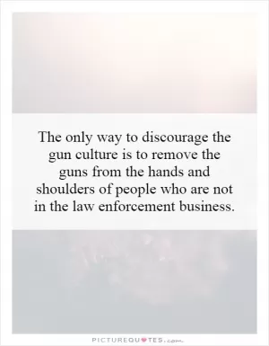 The only way to discourage the gun culture is to remove the guns from the hands and shoulders of people who are not in the law enforcement business Picture Quote #1