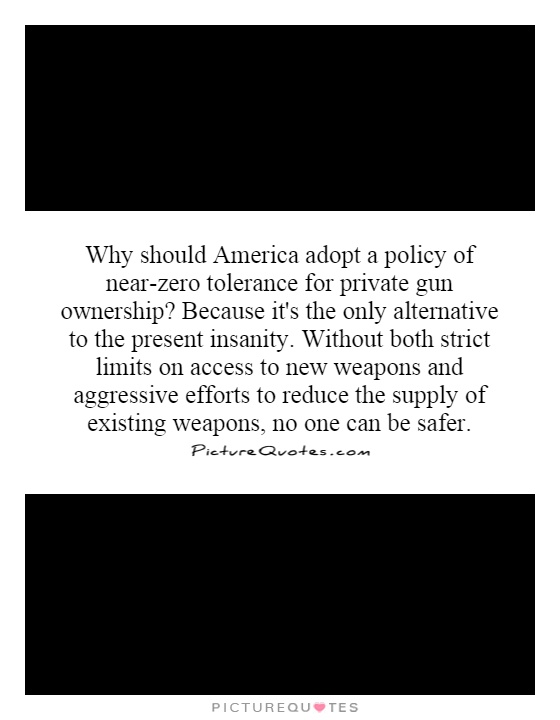 Why should America adopt a policy of near-zero tolerance for private gun ownership?  Because it's the only alternative to the present insanity.  Without both strict limits on access to new weapons and aggressive efforts to reduce the supply of existing weapons, no one can be safer Picture Quote #1