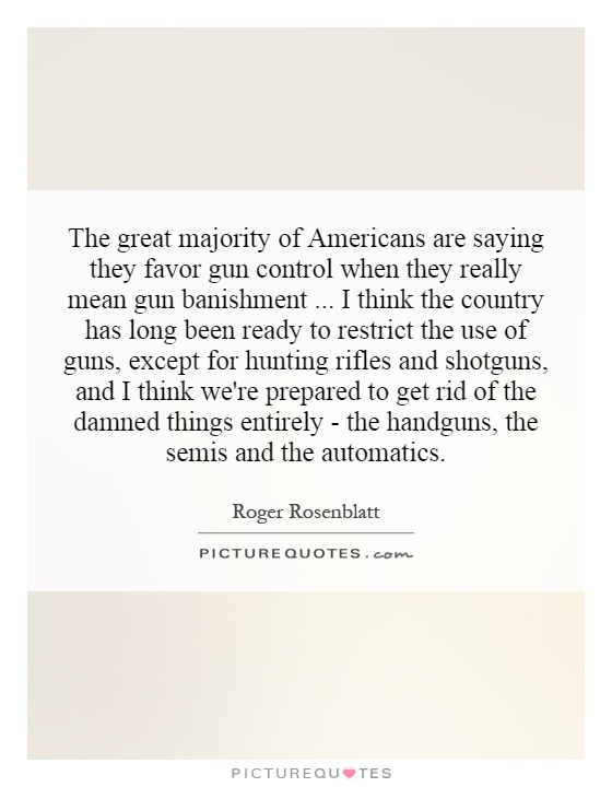 The great majority of Americans are saying they favor gun control when they really mean gun banishment... I think the country has long been ready to restrict the use of guns, except for hunting rifles and shotguns, and I think we're prepared to get rid of the damned things entirely - the handguns, the semis and the automatics Picture Quote #1