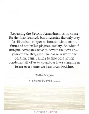 Repealing the Second Amendment is no cause for the faint-hearted, but it remains the only way for liberals to trigger an honest debate on the future of our bullet-plagued society.  So what if anti-gun advocates have to devote the next 15-20 years to the struggle?  The cause is worth the political pain.  Failing to take bold action condemns all of us to spend our lives cringing in terror every time we hear a car backfire Picture Quote #1