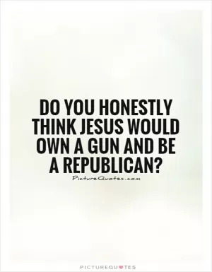 Do you honestly think Jesus would own a gun and be a republican? Picture Quote #1