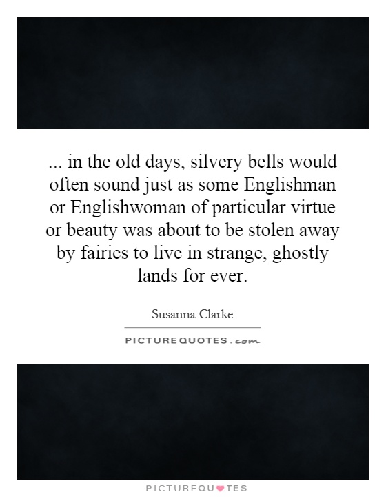 ...   in the old days, silvery bells would often sound just as some Englishman or Englishwoman of particular virtue or beauty was about to be stolen away by fairies to live in strange, ghostly lands for ever Picture Quote #1