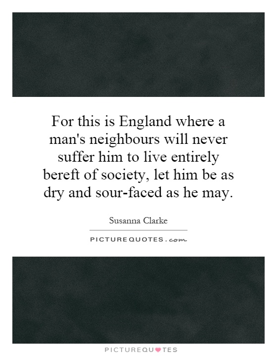 For this is England where a man's neighbours will never suffer him to live entirely bereft of society, let him be as dry and sour-faced as he may Picture Quote #1