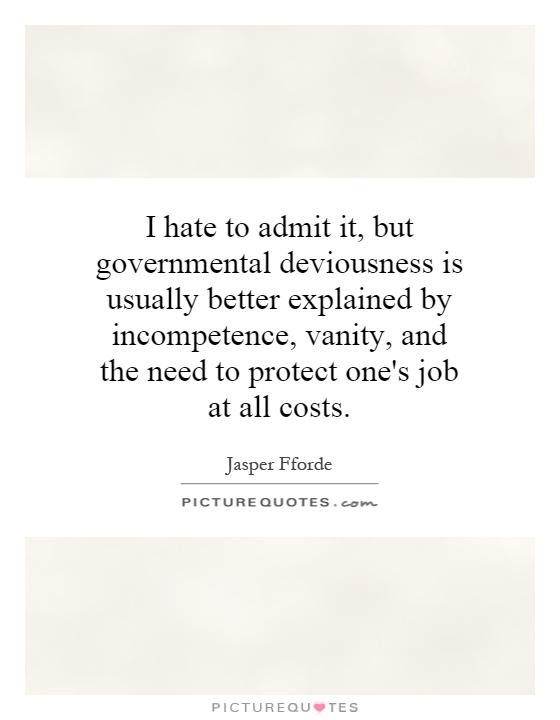 I hate to admit it, but governmental deviousness is usually better explained by incompetence, vanity, and the need to protect one's job at all costs Picture Quote #1
