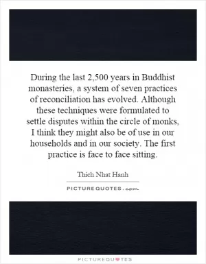 During the last 2,500 years in Buddhist monasteries, a system of seven practices of reconciliation has evolved. Although these techniques were formulated to settle disputes within the circle of monks, I think they might also be of use in our households and in our society. The first practice is face to face sitting.  Picture Quote #1