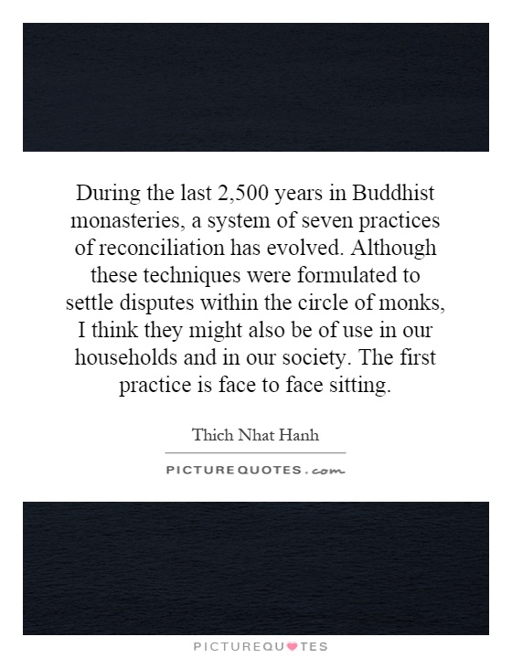 During the last 2,500 years in Buddhist monasteries, a system of seven practices of reconciliation has evolved. Although these techniques were formulated to settle disputes within the circle of monks, I think they might also be of use in our households and in our society. The first practice is face to face sitting. Picture Quote #1