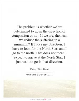 The problem is whether we are determined to go in the direction of compassion or not. If we are, then can we reduce the suffering to a minimum? If I lose my direction, I have to look for the North Star, and I go to the north. That does not mean I expect to arrive at the North Star. I just want to go in that direction Picture Quote #1