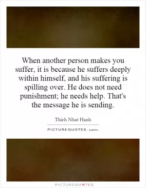 When another person makes you suffer, it is because he suffers deeply within himself, and his suffering is spilling over. He does not need punishment; he needs help. That's the message he is sending Picture Quote #1