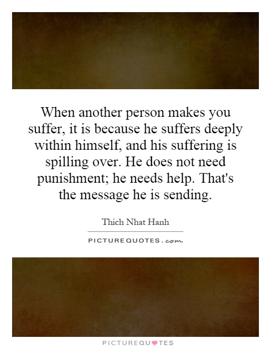 When another person makes you suffer, it is because he suffers deeply within himself, and his suffering is spilling over. He does not need punishment; he needs help. That's the message he is sending Picture Quote #1