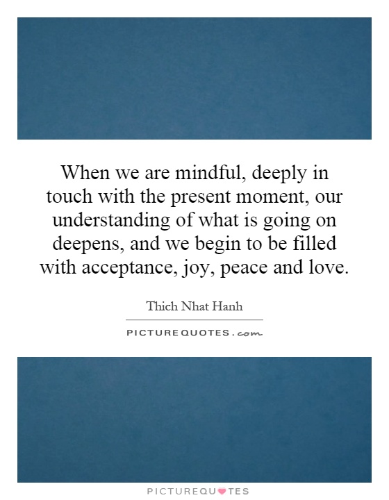 When we are mindful, deeply in touch with the present moment, our understanding of what is going on deepens, and we begin to be filled with acceptance, joy, peace and love Picture Quote #1
