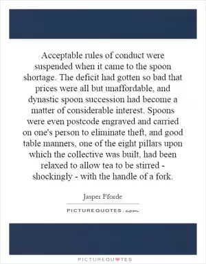 Acceptable rules of conduct were suspended when it came to the spoon shortage. The deficit had gotten so bad that prices were all but unaffordable, and dynastic spoon succession had become a matter of considerable interest. Spoons were even postcode engraved and carried on one's person to eliminate theft, and good table manners, one of the eight pillars upon which the collective was built, had been relaxed to allow tea to be stirred - shockingly - with the handle of a fork Picture Quote #1