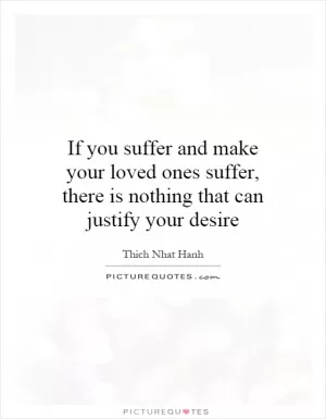 If you suffer and make your loved ones suffer, there is nothing that can justify your desire Picture Quote #1