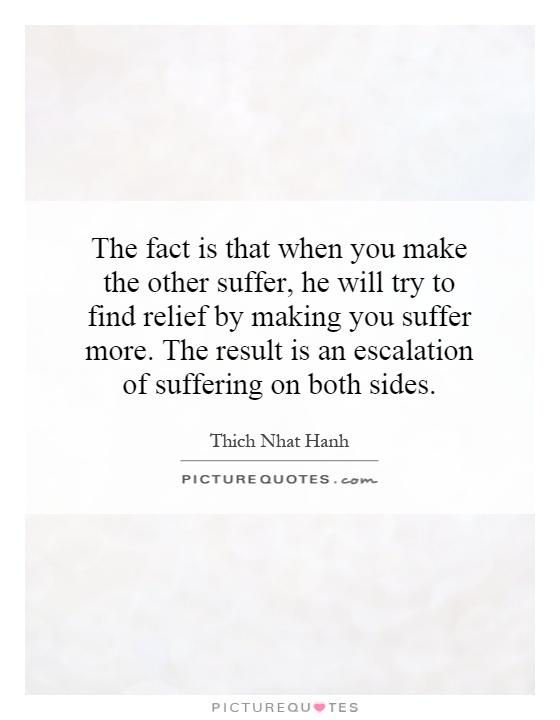 The fact is that when you make the other suffer, he will try to find relief by making you suffer more. The result is an escalation of suffering on both sides Picture Quote #1