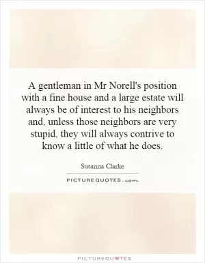 A gentleman in Mr Norell's position with a fine house and a large estate will always be of interest to his neighbors and, unless those neighbors are very stupid, they will always contrive to know a little of what he does Picture Quote #1