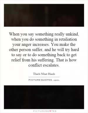When you say something really unkind, when you do something in retaliation your anger increases. You make the other person suffer, and he will try hard to say or to do something back to get relief from his suffering. That is how conflict escalates Picture Quote #1