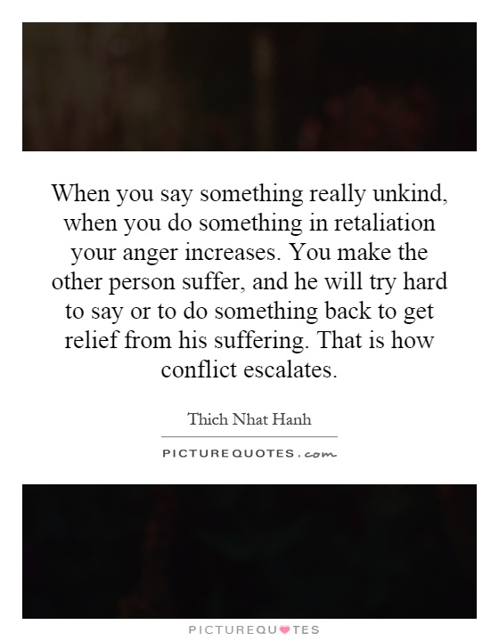 When you say something really unkind, when you do something in retaliation your anger increases. You make the other person suffer, and he will try hard to say or to do something back to get relief from his suffering. That is how conflict escalates Picture Quote #1