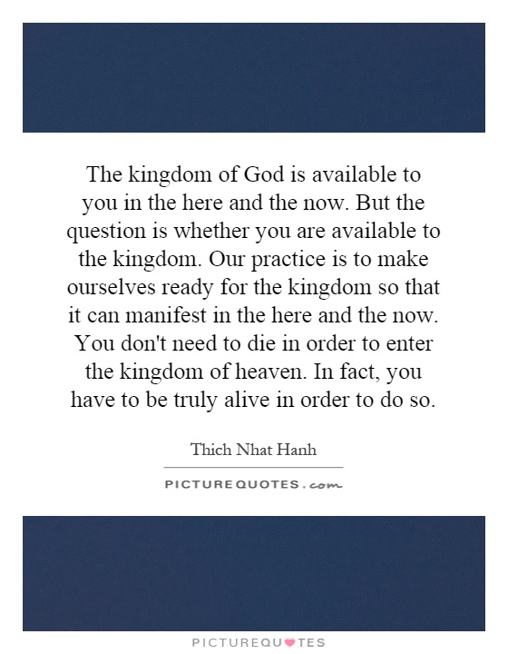 The kingdom of God is available to you in the here and the now. But the question is whether you are available to the kingdom. Our practice is to make ourselves ready for the kingdom so that it can manifest in the here and the now. You don't need to die in order to enter the kingdom of heaven. In fact, you have to be truly alive in order to do so Picture Quote #1