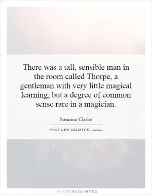 There was a tall, sensible man in the room called Thorpe, a gentleman with very little magical learning, but a degree of common sense rare in a magician Picture Quote #1