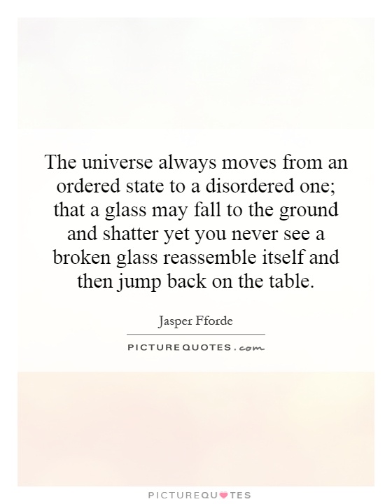 The universe always moves from an ordered state to a disordered one; that a glass may fall to the ground and shatter yet you never see a broken glass reassemble itself and then jump back on the table Picture Quote #1