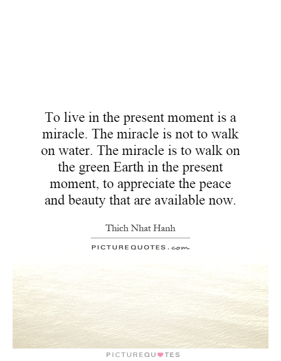 To live in the present moment is a miracle. The miracle is not to walk on water. The miracle is to walk on the green Earth in the present moment, to appreciate the peace and beauty that are available now Picture Quote #1