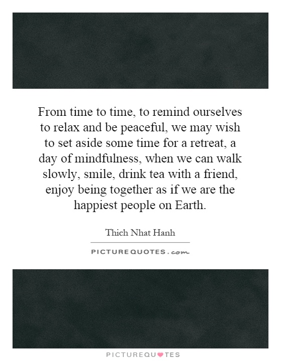 From time to time, to remind ourselves to relax and be peaceful, we may wish to set aside some time for a retreat, a day of mindfulness, when we can walk slowly, smile, drink tea with a friend, enjoy being together as if we are the happiest people on Earth Picture Quote #1