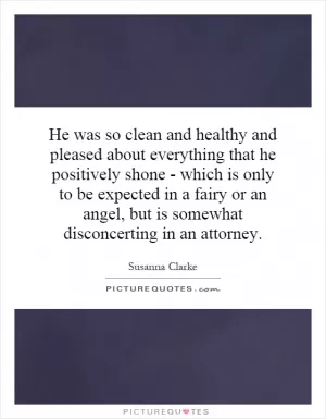 He was so clean and healthy and pleased about everything that he positively shone - which is only to be expected in a fairy or an angel, but is somewhat disconcerting in an attorney Picture Quote #1
